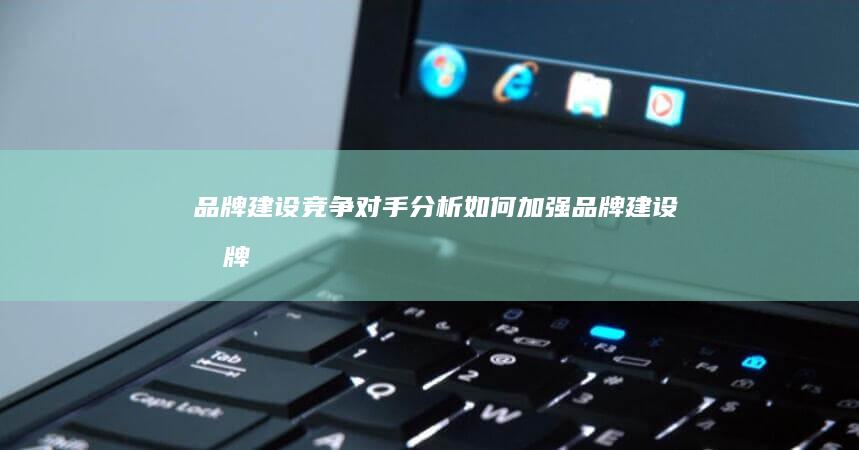 品牌建设：竞争对手分析如何加强品牌建设 (品牌 建设)